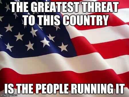 American flag | THE GREATEST THREAT TO THIS COUNTRY IS THE PEOPLE RUNNING IT | image tagged in american flag | made w/ Imgflip meme maker