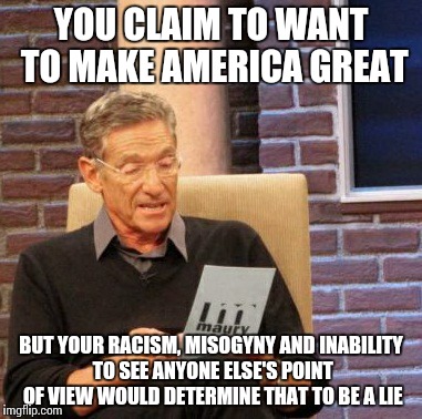 Maury Lie Detector | YOU CLAIM TO WANT TO MAKE AMERICA GREAT BUT YOUR RACISM, MISOGYNY AND INABILITY TO SEE ANYONE ELSE'S POINT OF VIEW WOULD DETERMINE THAT TO B | image tagged in memes,maury lie detector | made w/ Imgflip meme maker