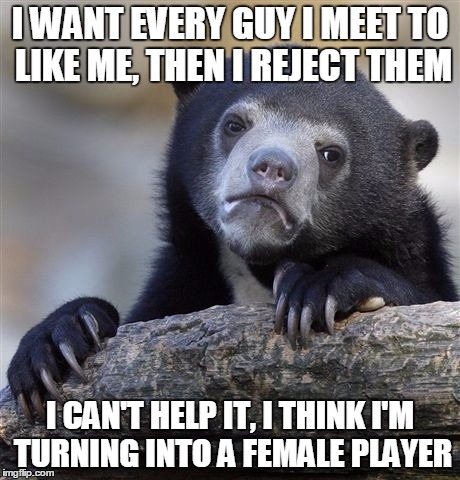 Confession Bear Meme | I WANT EVERY GUY I MEET TO LIKE ME, THEN I REJECT THEM I CAN'T HELP IT, I THINK I'M TURNING INTO A FEMALE PLAYER | image tagged in memes,confession bear,ConfessionBear | made w/ Imgflip meme maker