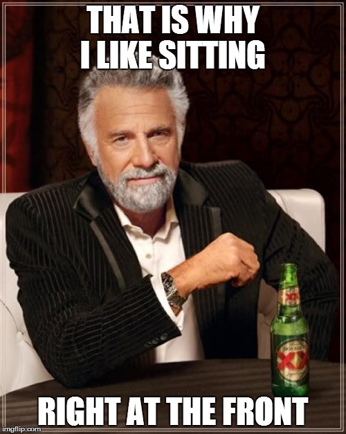 The Most Interesting Man In The World Meme | THAT IS WHY I LIKE SITTING RIGHT AT THE FRONT | image tagged in memes,the most interesting man in the world | made w/ Imgflip meme maker