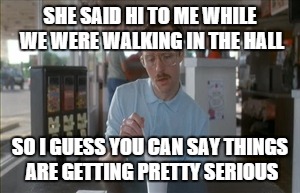 So I Guess You Can Say Things Are Getting Pretty Serious | SHE SAID HI TO ME WHILE WE WERE WALKING IN THE HALL SO I GUESS YOU CAN SAY THINGS ARE GETTING PRETTY SERIOUS | image tagged in memes,so i guess you can say things are getting pretty serious | made w/ Imgflip meme maker