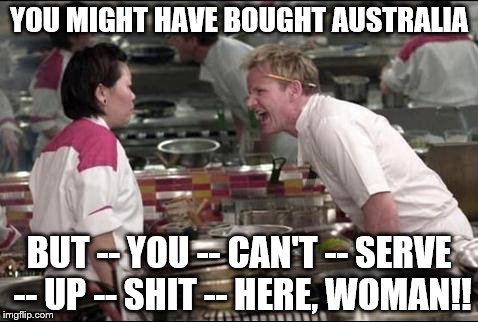 China buys Australia | YOU MIGHT HAVE BOUGHT AUSTRALIA BUT -- YOU -- CAN'T -- SERVE -- UP -- SHIT -- HERE, WOMAN!! | image tagged in memes,angry chef gordon ramsay,australia,food | made w/ Imgflip meme maker