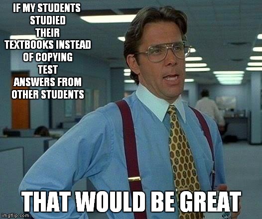 My Algebra Teacher be like | IF MY STUDENTS STUDIED THEIR TEXTBOOKS INSTEAD OF COPYING TEST ANSWERS FROM OTHER STUDENTS THAT WOULD BE GREAT | image tagged in memes,that would be great | made w/ Imgflip meme maker