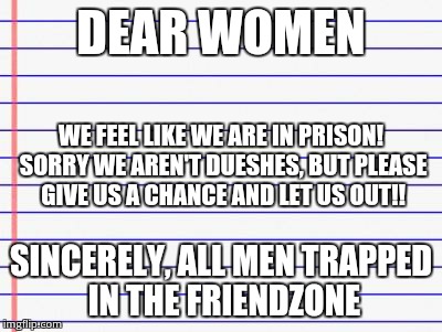 Honest letter | DEAR WOMEN SINCERELY, ALL MEN TRAPPED IN THE FRIENDZONE WE FEEL LIKE WE ARE IN PRISON! SORRY WE AREN'T DUESHES, BUT PLEASE GIVE US A CHANCE  | image tagged in honest letter | made w/ Imgflip meme maker