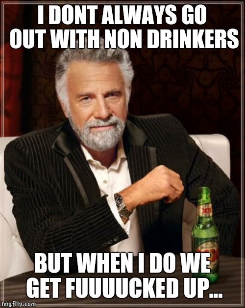 The Most Interesting Man In The World | I DONT ALWAYS GO OUT WITH NON DRINKERS BUT WHEN I DO WE GET FUUUUCKED UP... | image tagged in memes,the most interesting man in the world | made w/ Imgflip meme maker