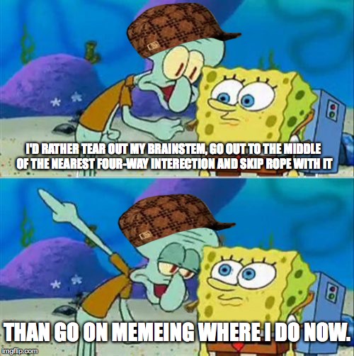 Using Other Meme Sites. | I'D RATHER TEAR OUT MY BRAINSTEM, GO OUT TO THE MIDDLE OF THE NEAREST FOUR-WAY INTERECTION AND SKIP ROPE WITH IT THAN GO ON MEMEING WHERE I  | image tagged in memes,talk to spongebob,scumbag | made w/ Imgflip meme maker