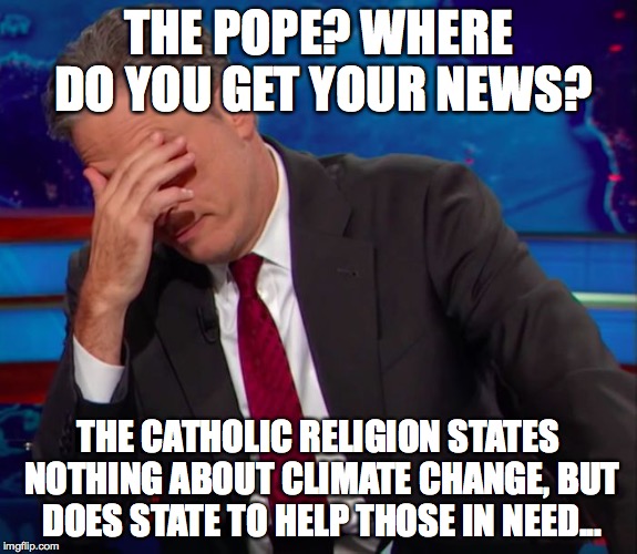 Jon Stewart Face-palm | THE POPE? WHERE DO YOU GET YOUR NEWS? THE CATHOLIC RELIGION STATES NOTHING ABOUT CLIMATE CHANGE, BUT DOES STATE TO HELP THOSE IN NEED... | image tagged in jon stewart face-palm | made w/ Imgflip meme maker