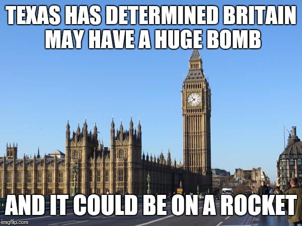 Big Ben Rocket Bomb | TEXAS HAS DETERMINED BRITAIN MAY HAVE A HUGE BOMB AND IT COULD BE ON A ROCKET | image tagged in big ben rocket bomb | made w/ Imgflip meme maker