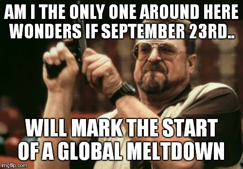 Am I The Only One Around Here | AM I THE ONLY ONE AROUND HERE WONDERS IF SEPTEMBER 23RD.. WILL MARK THE START OF A GLOBAL MELTDOWN | image tagged in memes,am i the only one around here | made w/ Imgflip meme maker
