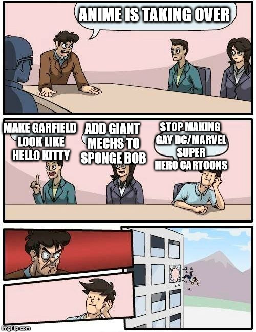 Boardroom Meeting Suggestion | ANIME IS TAKING OVER MAKE GARFIELD LOOK LIKE HELLO KITTY ADD GIANT MECHS TO SPONGE BOB STOP MAKING GAY DC/MARVEL SUPER HERO CARTOONS | image tagged in boardroom meeting suggestion | made w/ Imgflip meme maker