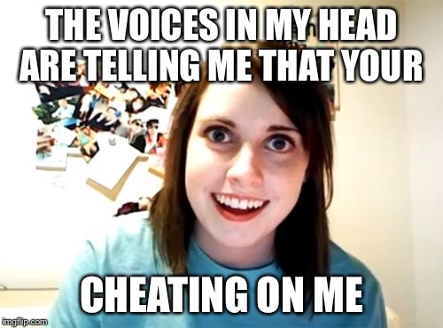 Are you? | THE VOICES IN MY HEAD ARE TELLING ME THAT YOUR CHEATING ON ME | image tagged in memes,overly attached girlfriend,voices | made w/ Imgflip meme maker