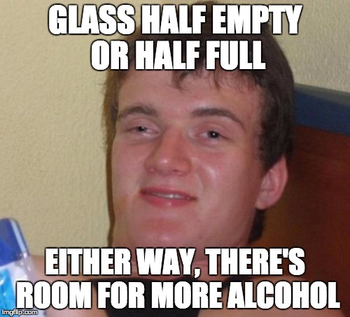 10 Guy Meme | GLASS HALF EMPTY OR HALF FULL EITHER WAY, THERE'S ROOM FOR MORE ALCOHOL | image tagged in memes,10 guy | made w/ Imgflip meme maker
