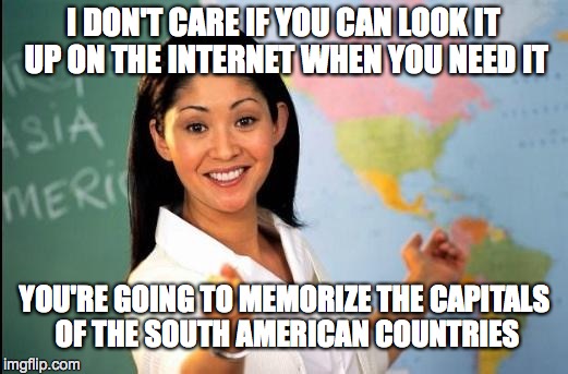 Quick - What's the capital of Suriname? | I DON'T CARE IF YOU CAN LOOK IT UP ON THE INTERNET WHEN YOU NEED IT YOU'RE GOING TO MEMORIZE THE CAPITALS OF THE SOUTH AMERICAN COUNTRIES | image tagged in unhelpful teacher | made w/ Imgflip meme maker