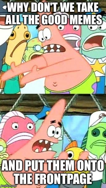 Put It Somewhere Else Patrick | WHY DON'T WE TAKE ALL THE GOOD MEMES AND PUT THEM ONTO THE FRONTPAGE | image tagged in memes,put it somewhere else patrick | made w/ Imgflip meme maker