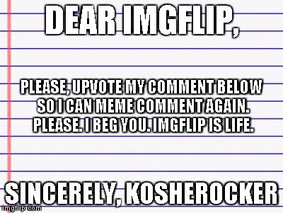 My blood is memes. My veins are meme comments. And the trolls that stalk me are bloody parasites! | DEAR IMGFLIP, SINCERELY, KOSHEROCKER PLEASE, UPVOTE MY COMMENT BELOW SO I CAN MEME COMMENT AGAIN. PLEASE. I BEG YOU. IMGFLIP IS LIFE. | image tagged in honest letter | made w/ Imgflip meme maker