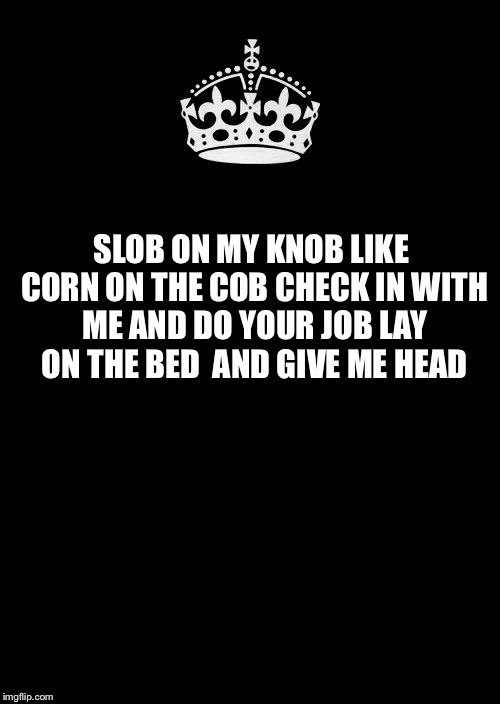Keep Calm And Carry On Black Meme | SLOB ON MY KNOB
LIKE CORN ON THE COB
CHECK IN WITH ME
AND DO YOUR JOB
LAY ON THE BED 
AND GIVE ME HEAD | image tagged in memes,keep calm and carry on black | made w/ Imgflip meme maker