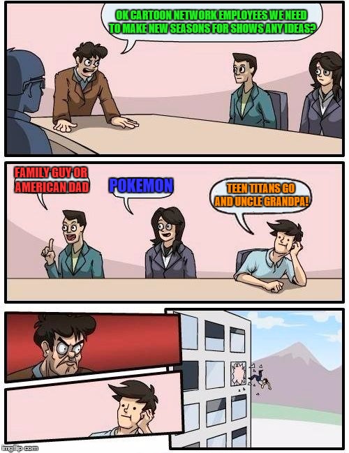 Boardroom Meeting Suggestion | OK CARTOON NETWORK EMPLOYEES WE NEED TO MAKE NEW SEASONS FOR SHOWS ANY IDEAS? FAMILY GUY OR AMERICAN DAD POKEMON TEEN TITANS GO AND UNCLE GR | image tagged in memes,boardroom meeting suggestion | made w/ Imgflip meme maker