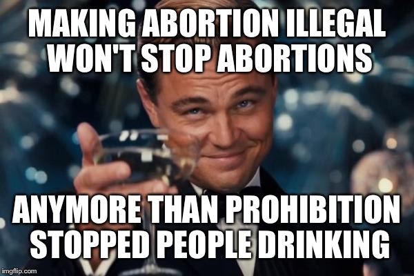 Leonardo Dicaprio Cheers | MAKING ABORTION ILLEGAL WON'T STOP ABORTIONS ANYMORE THAN PROHIBITION STOPPED PEOPLE DRINKING | image tagged in memes,leonardo dicaprio cheers | made w/ Imgflip meme maker