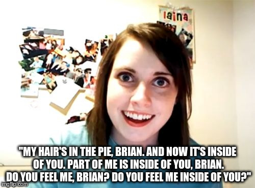 -Meg Griffin, Family Guy | "MY HAIR'S IN THE PIE, BRIAN. AND NOW IT'S INSIDE OF YOU. PART OF ME IS INSIDE OF YOU, BRIAN. DO YOU FEEL ME, BRIAN? DO YOU FEEL ME INSIDE O | image tagged in memes,overly attached girlfriend | made w/ Imgflip meme maker