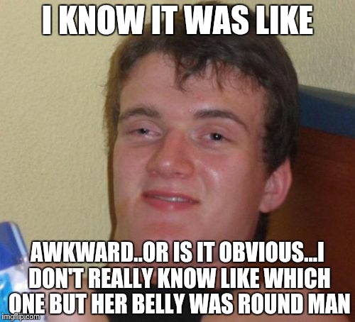 10 Guy Meme | I KNOW IT WAS LIKE AWKWARD..OR IS IT OBVIOUS...I DON'T REALLY KNOW LIKE WHICH ONE BUT HER BELLY WAS ROUND MAN | image tagged in memes,10 guy | made w/ Imgflip meme maker
