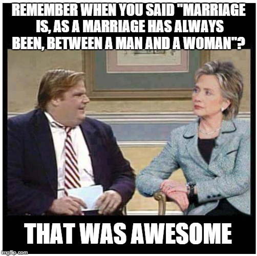 Two Faced Hillary | REMEMBER WHEN YOU SAID "MARRIAGE IS, AS A MARRIAGE HAS ALWAYS BEEN, BETWEEN A MAN AND A WOMAN"? THAT WAS AWESOME | image tagged in awesome hillary,gay marriage,hillary clinton | made w/ Imgflip meme maker