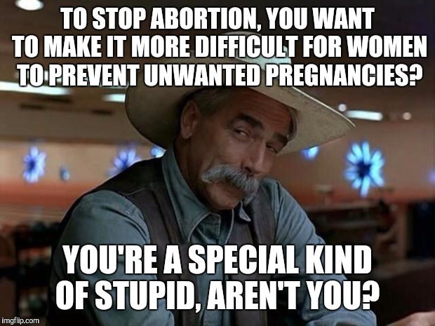 special kind of stupid | TO STOP ABORTION, YOU WANT TO MAKE IT MORE DIFFICULT FOR WOMEN TO PREVENT UNWANTED PREGNANCIES? YOU'RE A SPECIAL KIND OF STUPID, AREN'T YOU? | image tagged in special kind of stupid | made w/ Imgflip meme maker