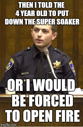 I was in fear for my life... | THEN I TOLD THE 4 YEAR OLD TO PUT DOWN THE SUPER SOAKER OR I WOULD BE FORCED TO OPEN FIRE | image tagged in memes,police officer testifying | made w/ Imgflip meme maker