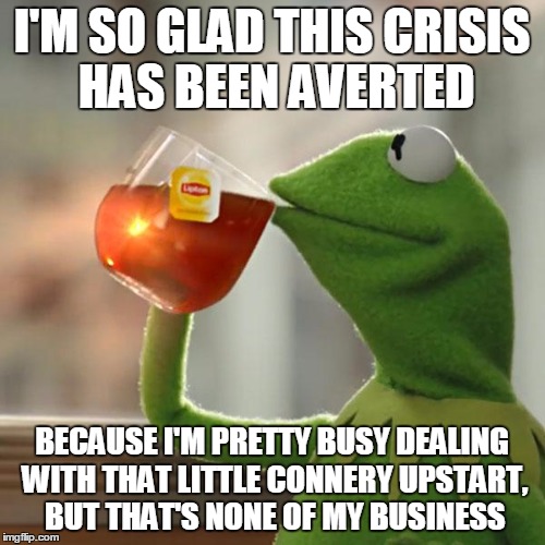 But That's None Of My Business Meme | I'M SO GLAD THIS CRISIS HAS BEEN AVERTED BECAUSE I'M PRETTY BUSY DEALING WITH THAT LITTLE CONNERY UPSTART, BUT THAT'S NONE OF MY BUSINESS | image tagged in memes,but thats none of my business,kermit the frog | made w/ Imgflip meme maker