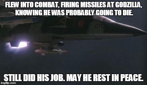 They had to know they weren't coming back. | FLEW INTO COMBAT, FIRING MISSILES AT GODZILLA, KNOWING HE WAS PROBABLY GOING TO DIE. STILL DID HIS JOB. MAY HE REST IN PEACE. | image tagged in jet,godzilla,still does his job | made w/ Imgflip meme maker