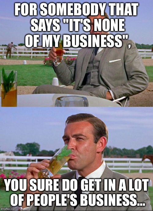 Sean Connery > Kermit | FOR SOMEBODY THAT SAYS "IT'S NONE OF MY BUSINESS", YOU SURE DO GET IN A LOT OF PEOPLE'S BUSINESS... | image tagged in sean connery  kermit,memes,funny,but thats none of my business | made w/ Imgflip meme maker