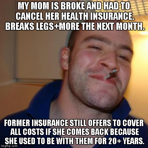 Good Guy Greg Meme | MY MOM IS BROKE AND HAD TO CANCEL HER HEALTH INSURANCE. BREAKS LEGS+MORE THE NEXT MONTH. FORMER INSURANCE STILL OFFERS TO COVER ALL COSTS IF | image tagged in memes,good guy greg,AdviceAnimals | made w/ Imgflip meme maker