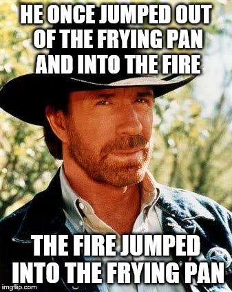 Chuck Norris Meme | HE ONCE JUMPED OUT OF THE FRYING PAN AND INTO THE FIRE THE FIRE JUMPED INTO THE FRYING PAN | image tagged in chuck norris | made w/ Imgflip meme maker