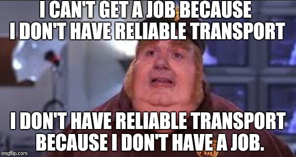 Fat Bastard | I CAN'T GET A JOB BECAUSE I DON'T HAVE RELIABLE TRANSPORT I DON'T HAVE RELIABLE TRANSPORT BECAUSE I DON'T HAVE A JOB. | image tagged in fat bastard,AdviceAnimals | made w/ Imgflip meme maker