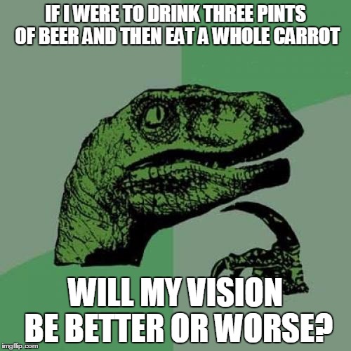 Philosoraptor | IF I WERE TO DRINK THREE PINTS OF BEER AND THEN EAT A WHOLE CARROT WILL MY VISION BE BETTER OR WORSE? | image tagged in memes,philosoraptor | made w/ Imgflip meme maker