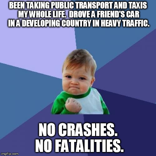 Success Kid | BEEN TAKING PUBLIC TRANSPORT AND TAXIS MY WHOLE LIFE.  DROVE A FRIEND'S CAR IN A DEVELOPING COUNTRY IN HEAVY TRAFFIC. NO CRASHES. NO FATALIT | image tagged in memes,success kid,AdviceAnimals | made w/ Imgflip meme maker