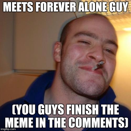 Finish the meme! | MEETS FOREVER ALONE GUY (YOU GUYS FINISH THE MEME IN THE COMMENTS) | image tagged in memes,good guy greg | made w/ Imgflip meme maker