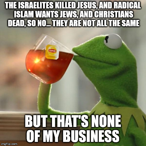 But That's None Of My Business Meme | THE ISRAELITES KILLED JESUS, AND RADICAL ISLAM WANTS JEWS, AND CHRISTIANS DEAD, SO NO... THEY ARE NOT ALL THE SAME BUT THAT'S NONE OF MY BUS | image tagged in memes,but thats none of my business,kermit the frog | made w/ Imgflip meme maker