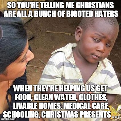 First world rhetoric vs. third world reality | SO YOU'RE TELLING ME CHRISTIANS ARE ALL A BUNCH OF BIGOTED HATERS WHEN THEY'RE HELPING US GET FOOD, CLEAN WATER, CLOTHES, LIVABLE HOMES, MED | image tagged in memes,third world skeptical kid | made w/ Imgflip meme maker