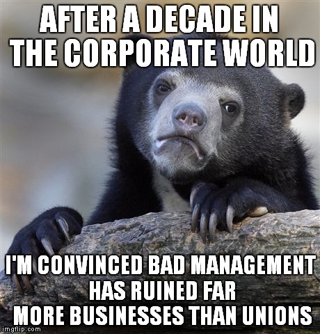 Confession Bear Meme | AFTER A DECADE IN THE CORPORATE WORLD I'M CONVINCED BAD MANAGEMENT HAS RUINED FAR MORE BUSINESSES THAN UNIONS | image tagged in memes,confession bear,AdviceAnimals | made w/ Imgflip meme maker