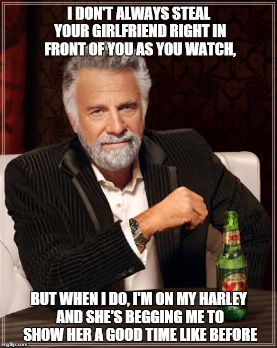 The Most Interesting Man In The World | I DON'T ALWAYS STEAL YOUR GIRLFRIEND RIGHT IN FRONT OF YOU AS YOU WATCH, BUT WHEN I DO, I'M ON MY HARLEY AND SHE'S BEGGING ME TO SHOW HER A  | image tagged in memes,the most interesting man in the world | made w/ Imgflip meme maker