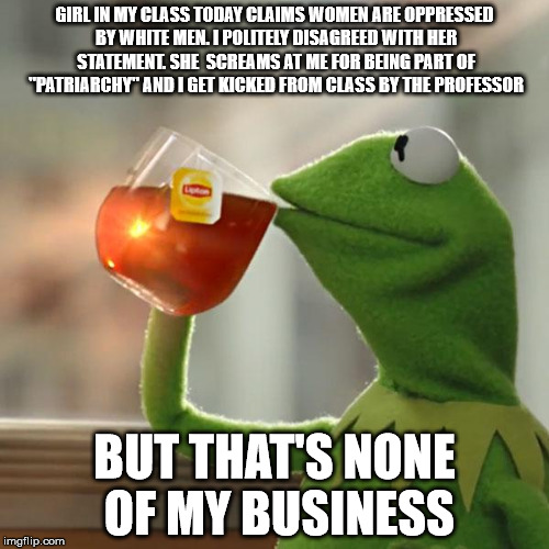 But That's None Of My Business Meme | GIRL IN MY CLASS TODAY CLAIMS WOMEN ARE OPPRESSED BY WHITE MEN. I POLITELY DISAGREED WITH HER STATEMENT. SHE  SCREAMS AT ME FOR BEING PART O | image tagged in memes,but thats none of my business,kermit the frog,AdviceAnimals | made w/ Imgflip meme maker