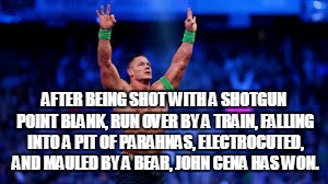 Every freaking time! | AFTER BEING SHOT WITH A SHOTGUN POINT BLANK, RUN OVER BY A TRAIN, FALLING INTO A PIT OF PARAHNAS, ELECTROCUTED, AND MAULED BY A BEAR, JOHN C | image tagged in john cena,wwe | made w/ Imgflip meme maker