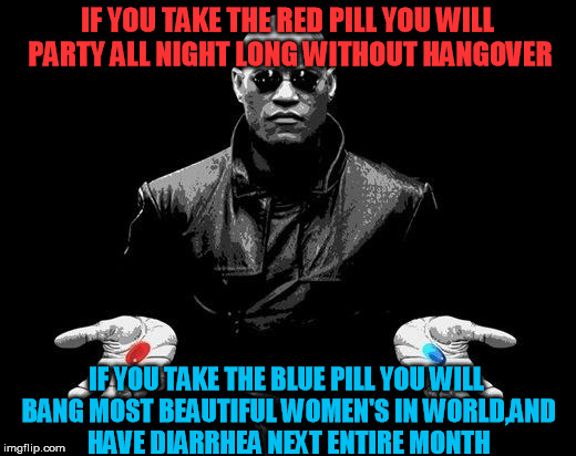 Matrix Morpheus Offer | IF YOU TAKE THE RED PILL YOU WILL PARTY ALL NIGHT LONG WITHOUT HANGOVER IF YOU TAKE THE BLUE PILL YOU WILL BANG MOST BEAUTIFUL WOMEN'S IN WO | image tagged in matrix morpheus offer | made w/ Imgflip meme maker