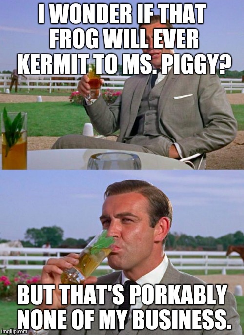 Sean Connery Vs. Kermit | I WONDER IF THAT FROG WILL EVER KERMIT TO MS. PIGGY? BUT THAT'S PORKABLY NONE OF MY BUSINESS. | image tagged in meme,sean connery  kermit,sean connery,but thats none of my business | made w/ Imgflip meme maker