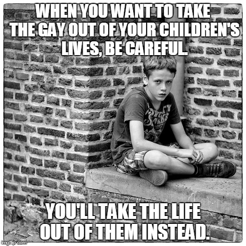 The Lives We Take | WHEN YOU WANT TO TAKE THE GAY OUT OF YOUR CHILDREN'S LIVES, BE CAREFUL. YOU'LL TAKE THE LIFE OUT OF THEM INSTEAD. | image tagged in sad boy,gay | made w/ Imgflip meme maker