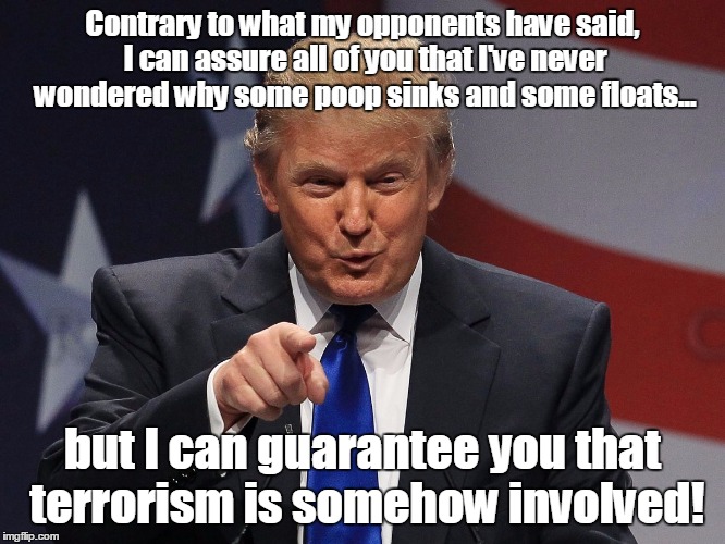 Terrorism
 | Contrary to what my opponents have said, I can assure all of you that I've never wondered why some poop sinks and some floats... but I can g | image tagged in donald trump | made w/ Imgflip meme maker