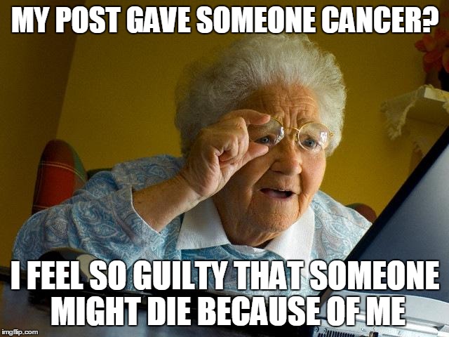 Grandma Finds The Internet | MY POST GAVE SOMEONE CANCER? I FEEL SO GUILTY THAT SOMEONE MIGHT DIE BECAUSE OF ME | image tagged in memes,grandma finds the internet,that post gave me cancer,black comedy | made w/ Imgflip meme maker