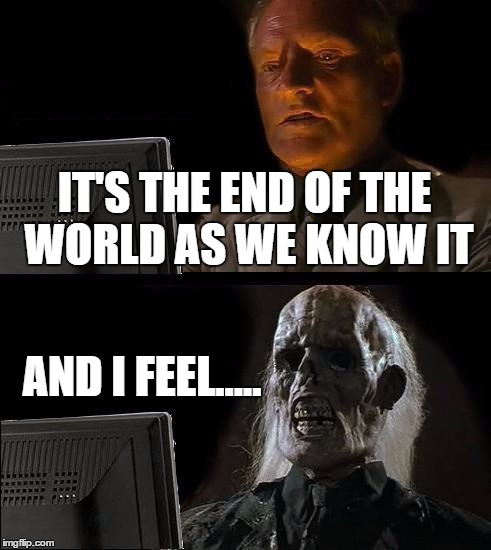 now this song will be stuck in your head all day
 | IT'S THE END OF THE WORLD AS WE KNOW IT AND I FEEL..... | image tagged in memes,ill just wait here | made w/ Imgflip meme maker