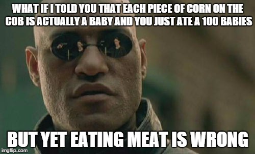 I mean if you're vegetarian for religious reasons thats cool, but if you say eating meat is wrong just cuz... | WHAT IF I TOLD YOU THAT EACH PIECE OF CORN ON THE COB IS ACTUALLY A BABY AND YOU JUST ATE A 100 BABIES BUT YET EATING MEAT IS WRONG | image tagged in memes,matrix morpheus | made w/ Imgflip meme maker