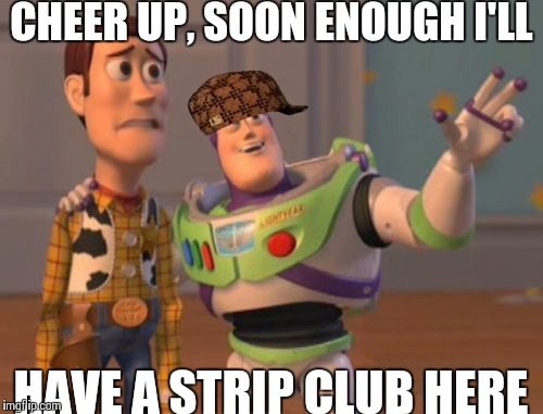 X, X Everywhere Meme | CHEER UP, SOON ENOUGH I'LL HAVE A STRIP CLUB HERE | image tagged in memes,x x everywhere,scumbag | made w/ Imgflip meme maker